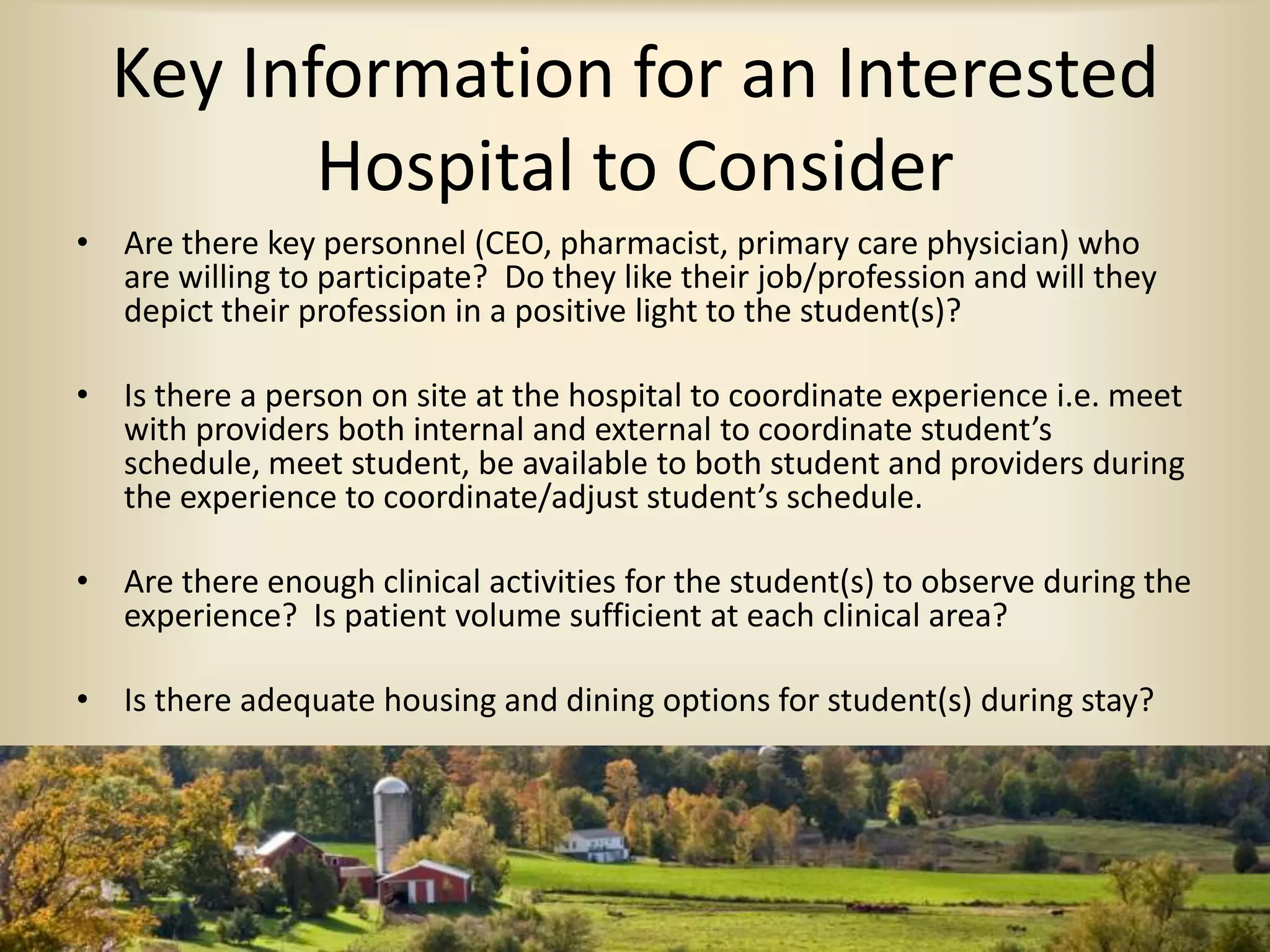 Key Information for an Interested
Hospital to Consider
• Are there key personnel (CEO, pharmacist, primary care physician) who
are willing to participate? Do they like their job/profession and will they
depict their profession in a positive light to the student(s)?
• Is there a person on site at the hospital to coordinate experience i.e. meet
with providers both internal and external to coordinate student’s
schedule, meet student, be available to both student and providers during
the experience to coordinate/adjust student’s schedule.
• Are there enough clinical activities for the student(s) to observe during the
experience? Is patient volume sufficient at each clinical area?
• Is there adequate housing and dining options for student(s) during stay?
 