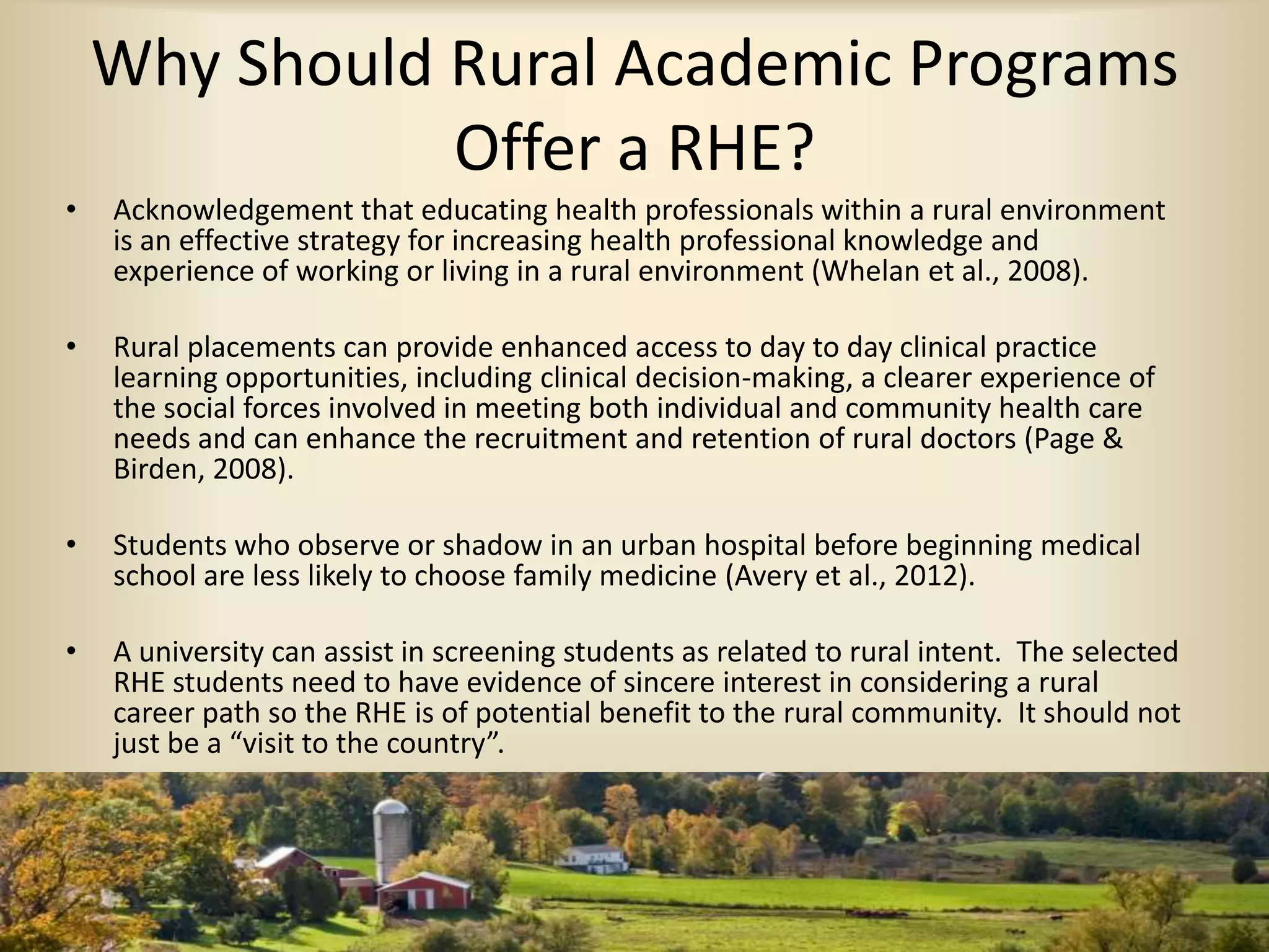 Why Should Rural Academic Programs
Offer a RHE?
• Acknowledgement that educating health professionals within a rural environment
is an effective strategy for increasing health professional knowledge and
experience of working or living in a rural environment (Whelan et al., 2008).
• Rural placements can provide enhanced access to day to day clinical practice
learning opportunities, including clinical decision-making, a clearer experience of
the social forces involved in meeting both individual and community health care
needs and can enhance the recruitment and retention of rural doctors (Page &
Birden, 2008).
• Students who observe or shadow in an urban hospital before beginning medical
school are less likely to choose family medicine (Avery et al., 2012).
• A university can assist in screening students as related to rural intent. The selected
RHE students need to have evidence of sincere interest in considering a rural
career path so the RHE is of potential benefit to the rural community. It should not
just be a “visit to the country”.
 