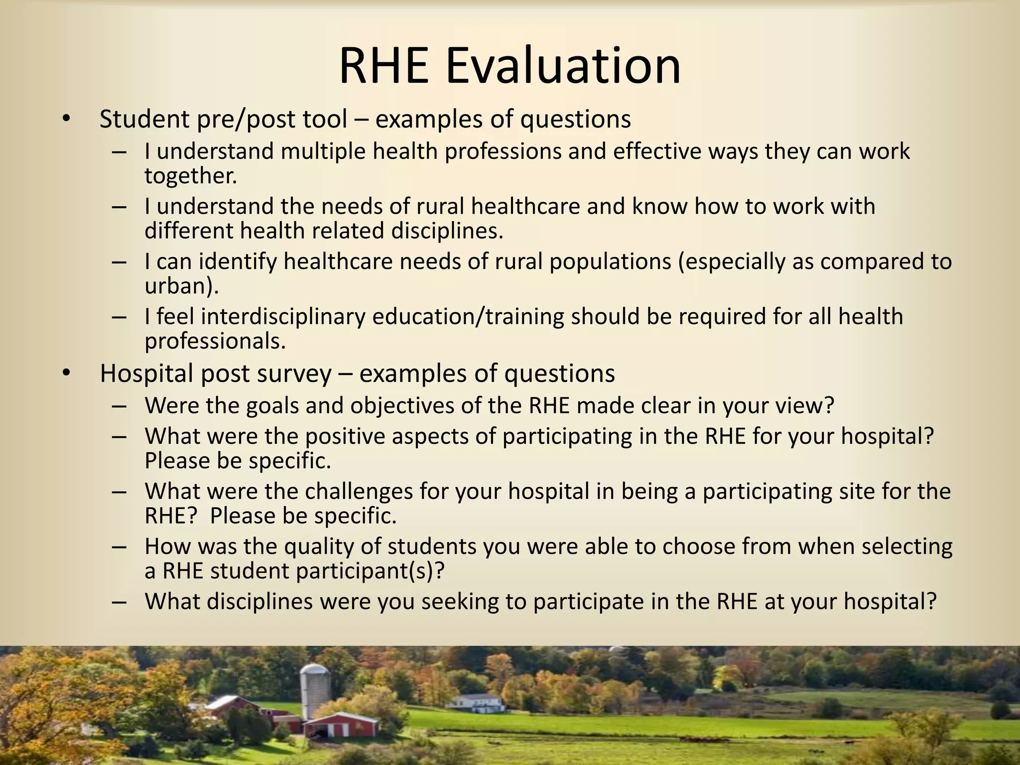 RHE Evaluation
• Student pre/post tool – examples of questions
– I understand multiple health professions and effective ways they can work
together.
– I understand the needs of rural healthcare and know how to work with
different health related disciplines.
– I can identify healthcare needs of rural populations (especially as compared to
urban).
– I feel interdisciplinary education/training should be required for all health
professionals.
• Hospital post survey – examples of questions
– Were the goals and objectives of the RHE made clear in your view?
– What were the positive aspects of participating in the RHE for your hospital?
Please be specific.
– What were the challenges for your hospital in being a participating site for the
RHE? Please be specific.
– How was the quality of students you were able to choose from when selecting
a RHE student participant(s)?
– What disciplines were you seeking to participate in the RHE at your hospital?
 