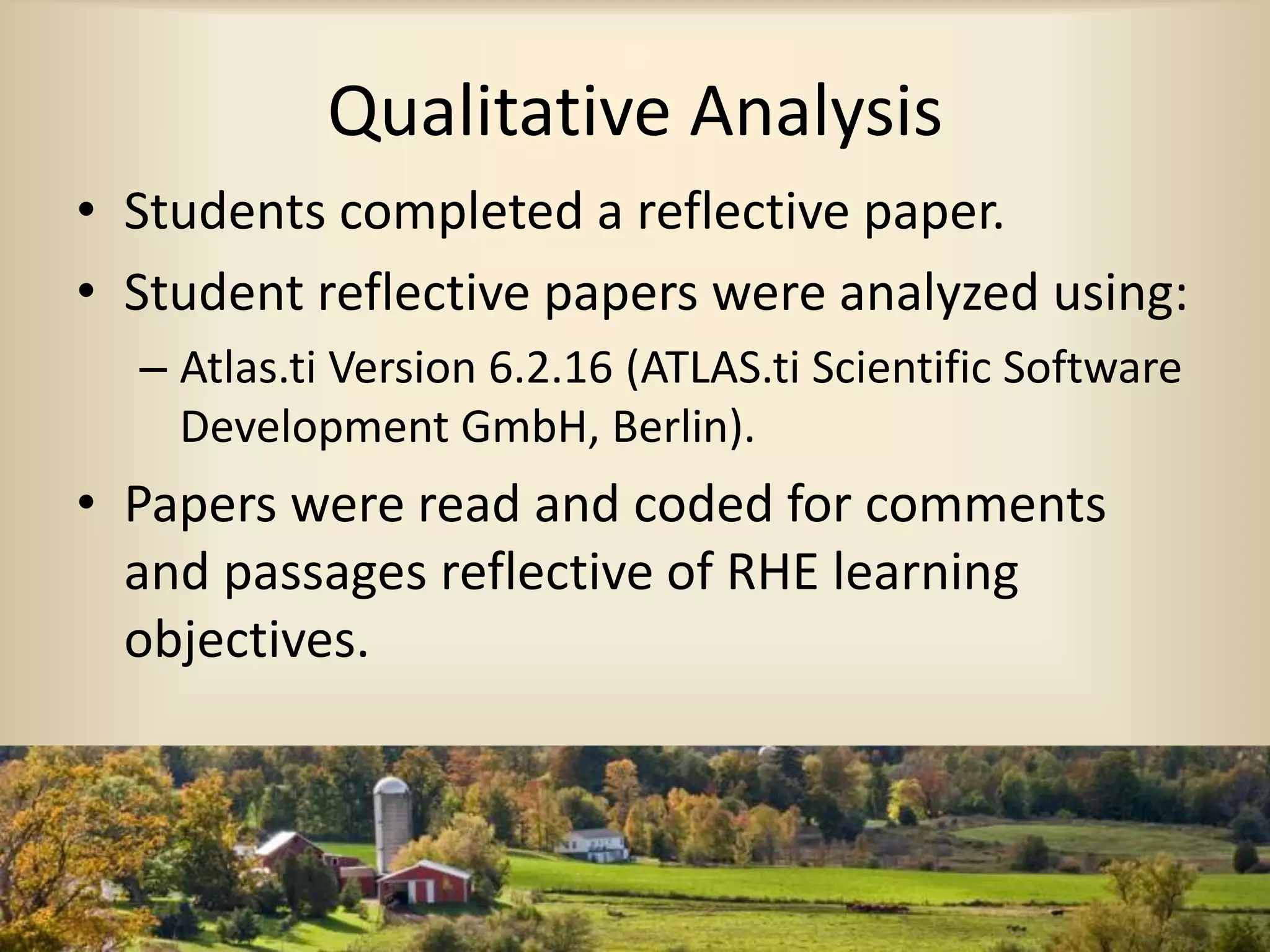 Qualitative Analysis
• Students completed a reflective paper.
• Student reflective papers were analyzed using:
– Atlas.ti Version 6.2.16 (ATLAS.ti Scientific Software
Development GmbH, Berlin).
• Papers were read and coded for comments
and passages reflective of RHE learning
objectives.
 