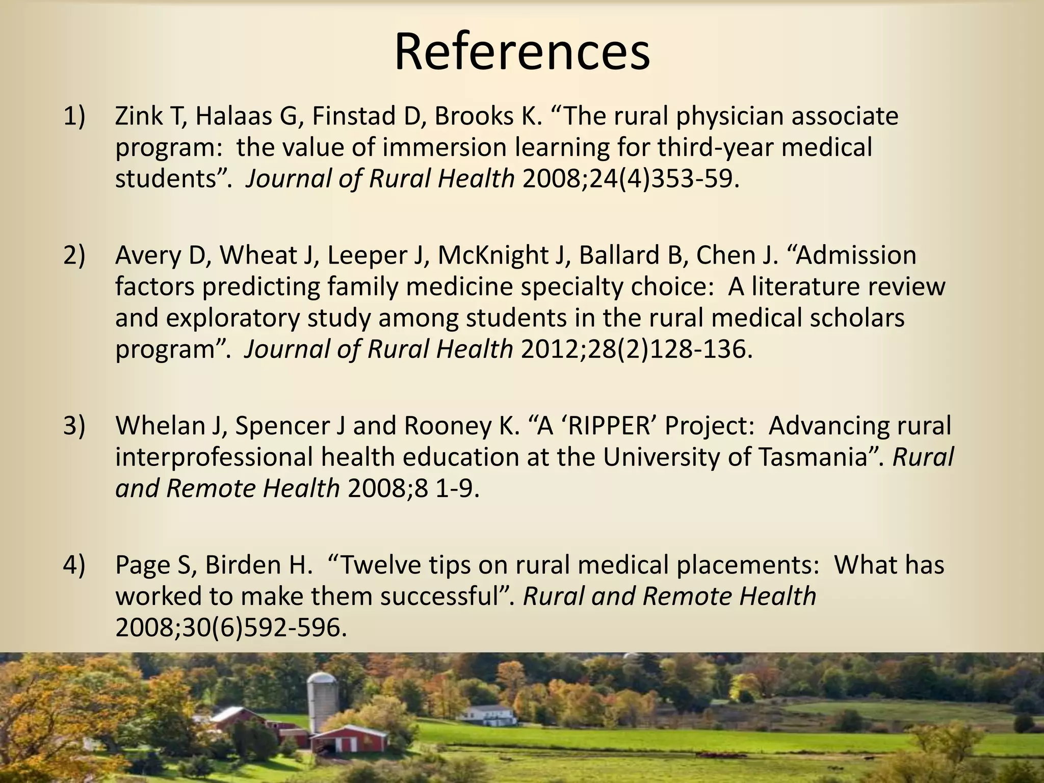 References
1) Zink T, Halaas G, Finstad D, Brooks K. “The rural physician associate
program: the value of immersion learning for third-year medical
students”. Journal of Rural Health 2008;24(4)353-59.
2) Avery D, Wheat J, Leeper J, McKnight J, Ballard B, Chen J. “Admission
factors predicting family medicine specialty choice: A literature review
and exploratory study among students in the rural medical scholars
program”. Journal of Rural Health 2012;28(2)128-136.
3) Whelan J, Spencer J and Rooney K. “A ‘RIPPER’ Project: Advancing rural
interprofessional health education at the University of Tasmania”. Rural
and Remote Health 2008;8 1-9.
4) Page S, Birden H. “Twelve tips on rural medical placements: What has
worked to make them successful”. Rural and Remote Health
2008;30(6)592-596.
 