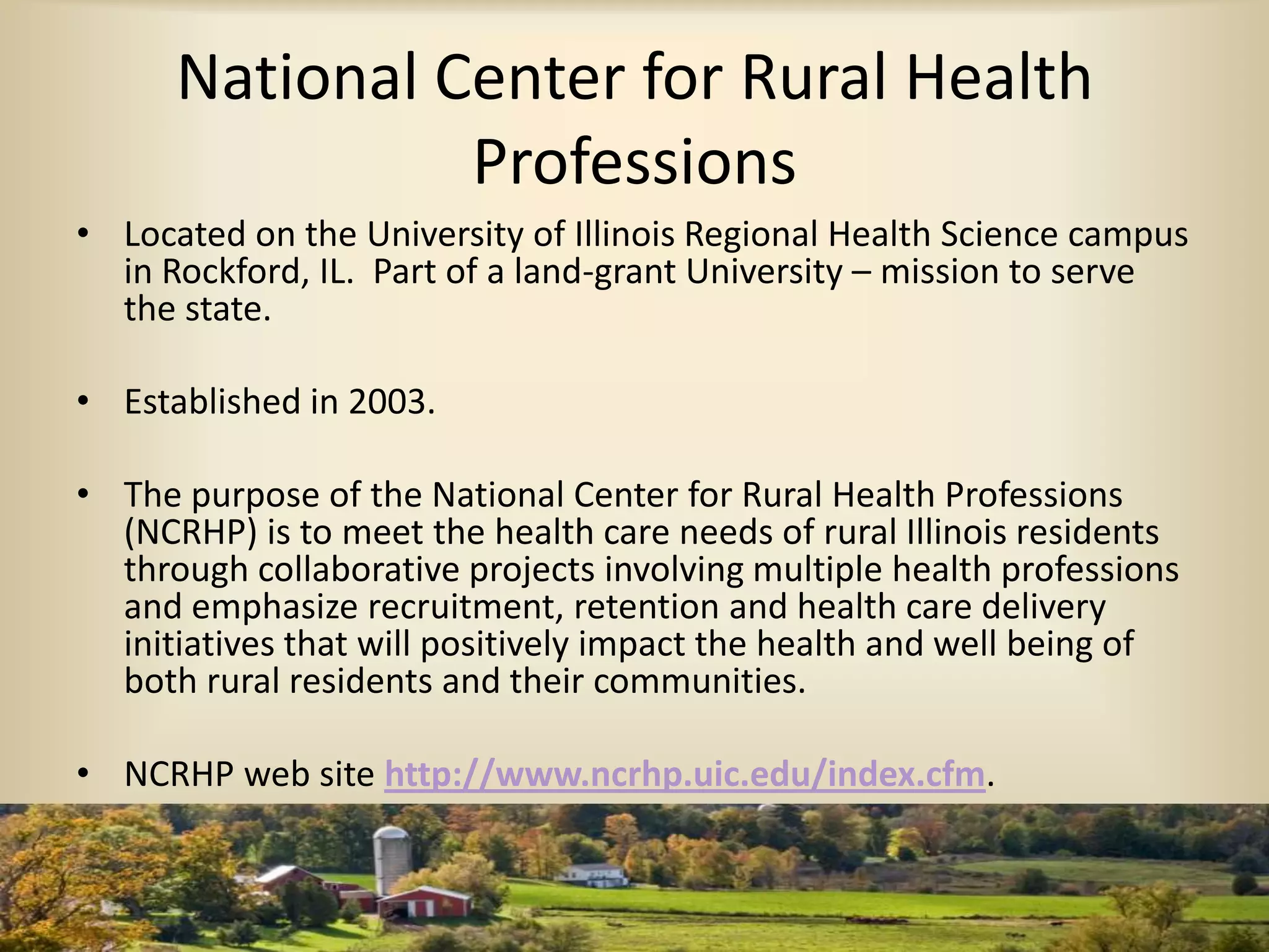 National Center for Rural Health
Professions
• Located on the University of Illinois Regional Health Science campus
in Rockford, IL. Part of a land-grant University – mission to serve
the state.
• Established in 2003.
• The purpose of the National Center for Rural Health Professions
(NCRHP) is to meet the health care needs of rural Illinois residents
through collaborative projects involving multiple health professions
and emphasize recruitment, retention and health care delivery
initiatives that will positively impact the health and well being of
both rural residents and their communities.
• NCRHP web site http://www.ncrhp.uic.edu/index.cfm.
 