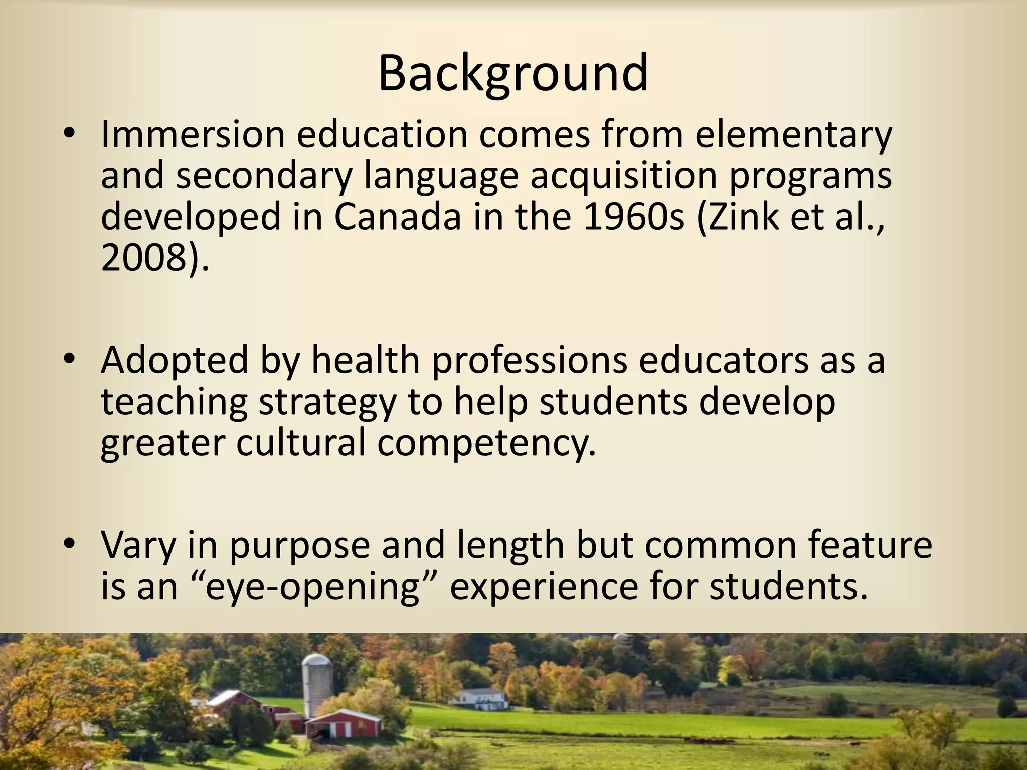 Background
• Immersion education comes from elementary
and secondary language acquisition programs
developed in Canada in the 1960s (Zink et al.,
2008).
• Adopted by health professions educators as a
teaching strategy to help students develop
greater cultural competency.
• Vary in purpose and length but common feature
is an “eye-opening” experience for students.
 