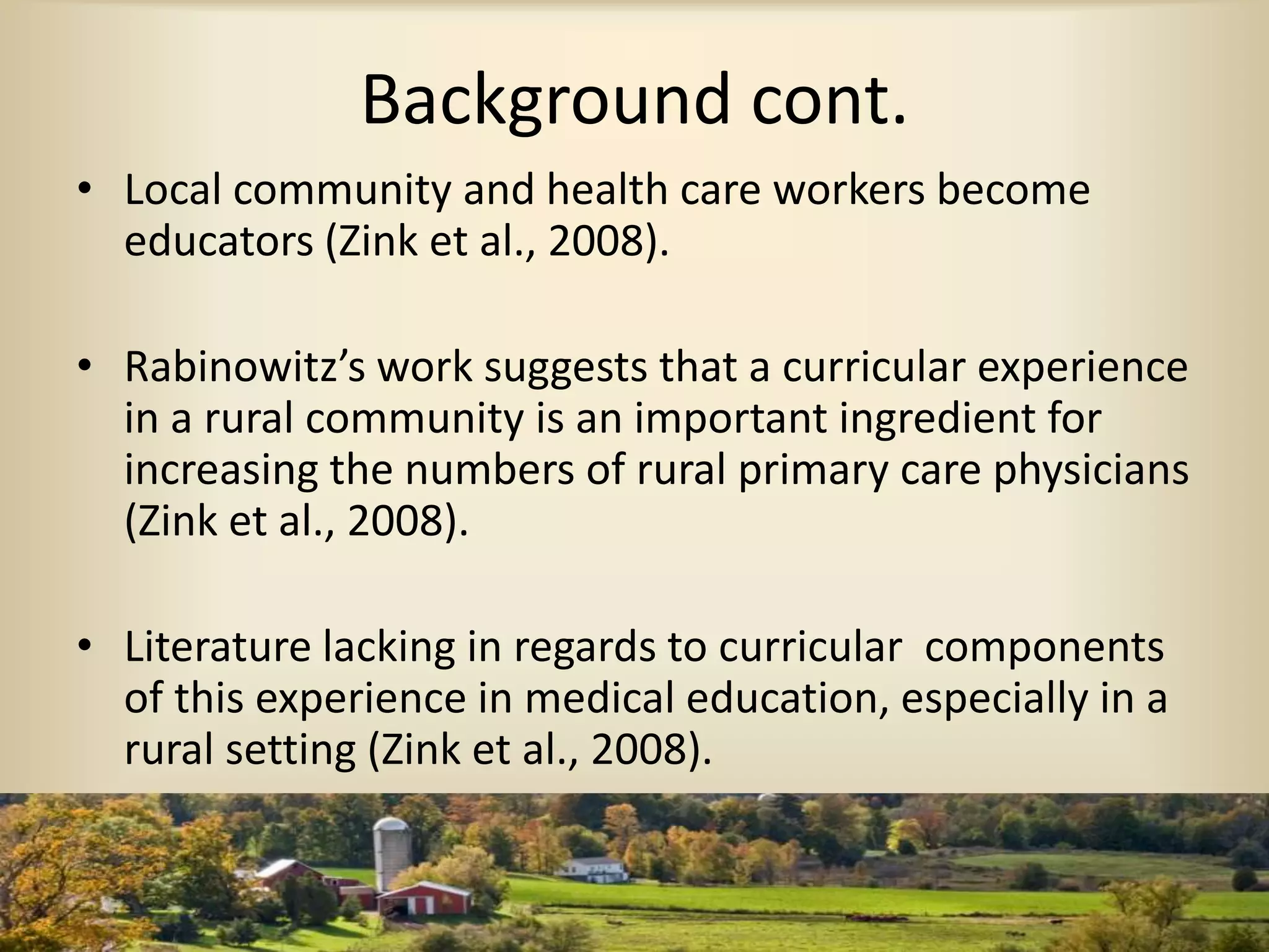 Background cont.
• Local community and health care workers become
educators (Zink et al., 2008).
• Rabinowitz’s work suggests that a curricular experience
in a rural community is an important ingredient for
increasing the numbers of rural primary care physicians
(Zink et al., 2008).
• Literature lacking in regards to curricular components
of this experience in medical education, especially in a
rural setting (Zink et al., 2008).
 