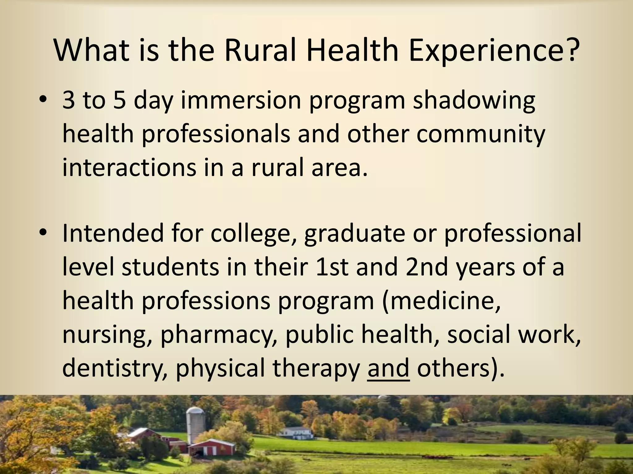 What is the Rural Health Experience?
• 3 to 5 day immersion program shadowing
health professionals and other community
interactions in a rural area.
• Intended for college, graduate or professional
level students in their 1st and 2nd years of a
health professions program (medicine,
nursing, pharmacy, public health, social work,
dentistry, physical therapy and others).
 