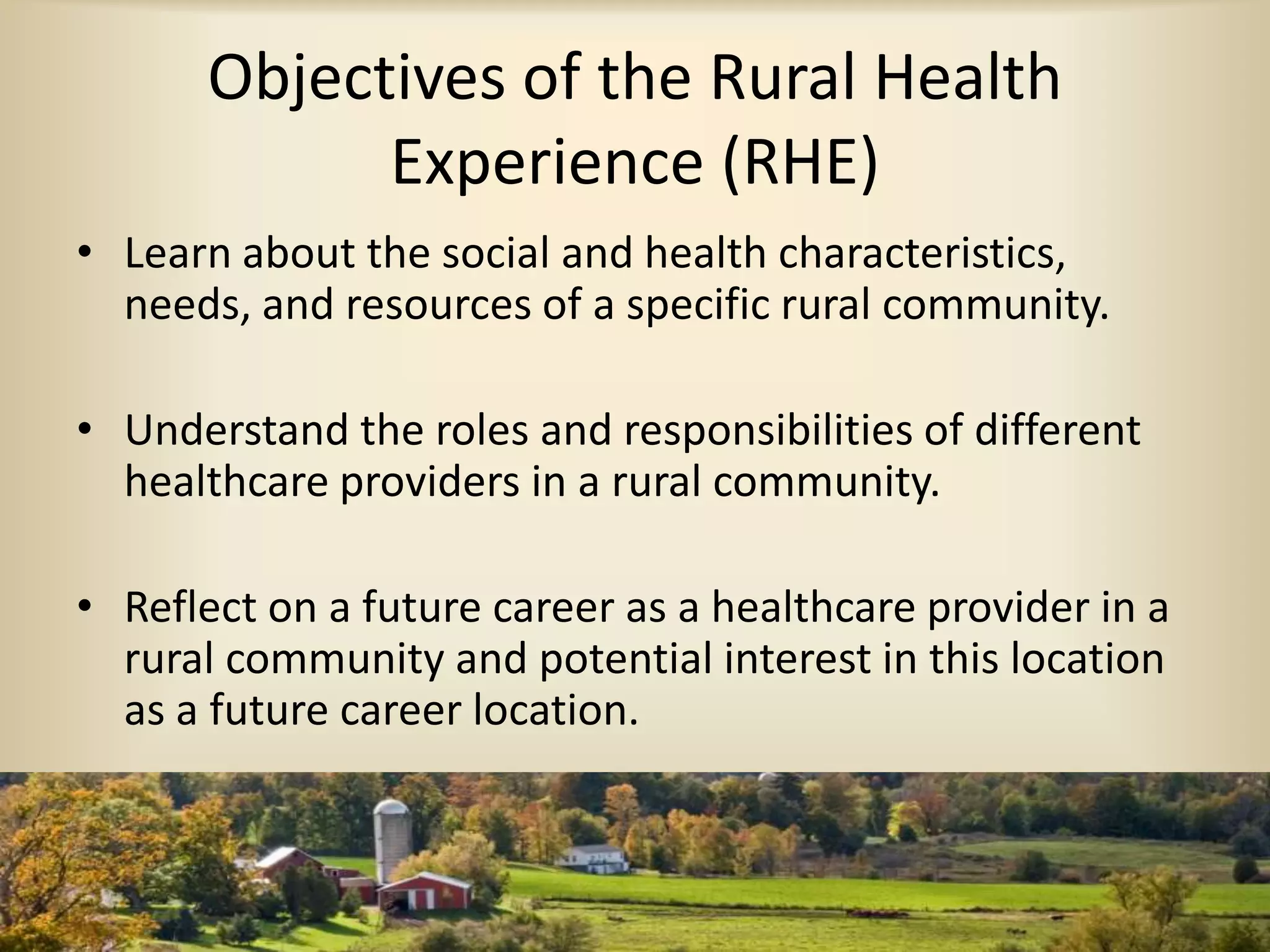 Objectives of the Rural Health
Experience (RHE)
• Learn about the social and health characteristics,
needs, and resources of a specific rural community.
• Understand the roles and responsibilities of different
healthcare providers in a rural community.
• Reflect on a future career as a healthcare provider in a
rural community and potential interest in this location
as a future career location.
 