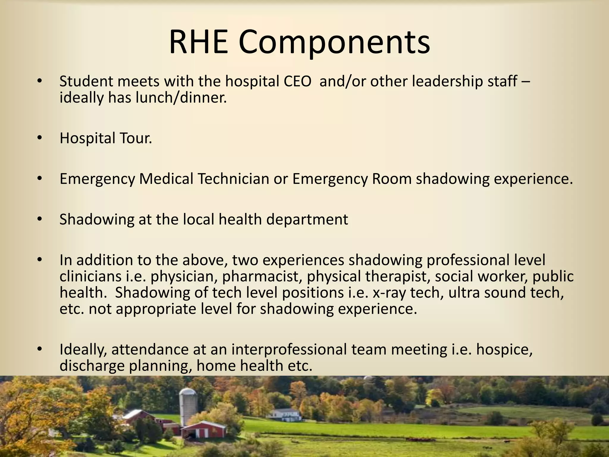 RHE Components
• Student meets with the hospital CEO and/or other leadership staff –
ideally has lunch/dinner.
• Hospital Tour.
• Emergency Medical Technician or Emergency Room shadowing experience.
• Shadowing at the local health department
• In addition to the above, two experiences shadowing professional level
clinicians i.e. physician, pharmacist, physical therapist, social worker, public
health. Shadowing of tech level positions i.e. x-ray tech, ultra sound tech,
etc. not appropriate level for shadowing experience.
• Ideally, attendance at an interprofessional team meeting i.e. hospice,
discharge planning, home health etc.
 