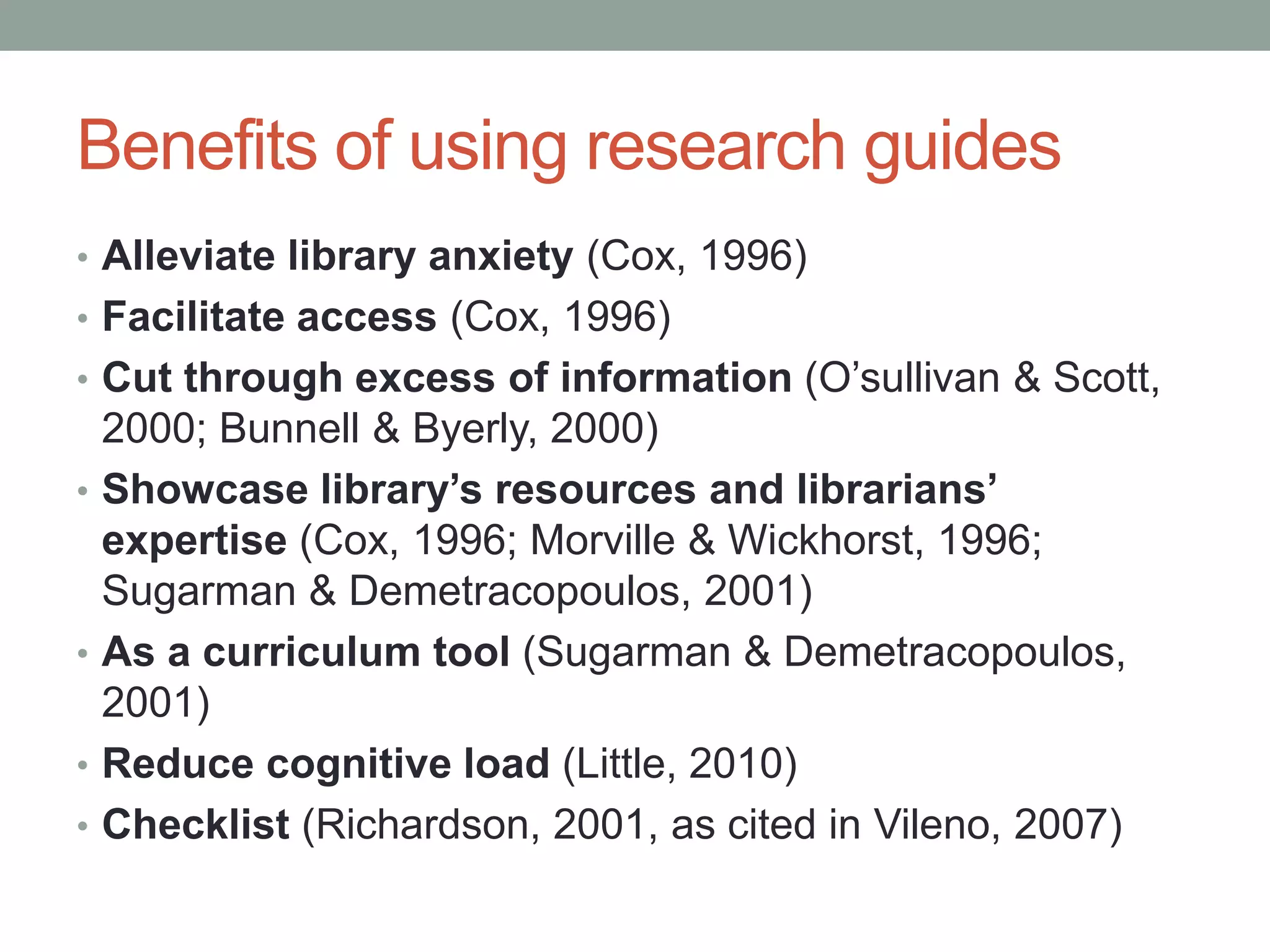 Benefits of using research guides
• Alleviate library anxiety (Cox, 1996)
• Facilitate access (Cox, 1996)
• Cut through excess of information (O’sullivan & Scott,
    2000; Bunnell & Byerly, 2000)
•   Showcase library’s resources and librarians’
    expertise (Cox, 1996; Morville & Wickhorst, 1996;
    Sugarman & Demetracopoulos, 2001)
•   As a curriculum tool (Sugarman & Demetracopoulos,
    2001)
•   Reduce cognitive load (Little, 2010)
•   Checklist (Richardson, 2001, as cited in Vileno, 2007)
 