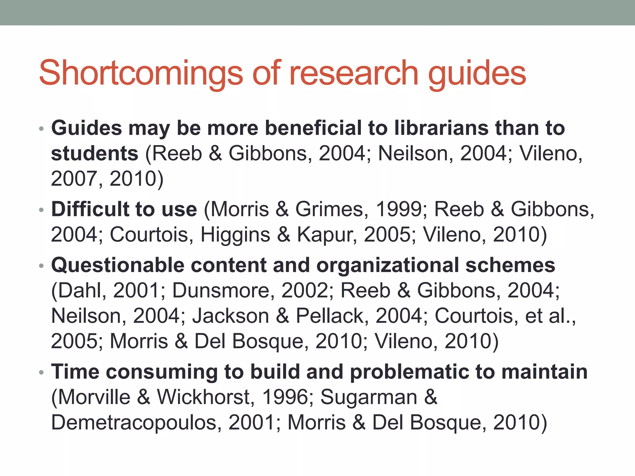 Shortcomings of research guides
• Guides may be more beneficial to librarians than to
  students (Reeb & Gibbons, 2004; Neilson, 2004; Vileno,
  2007, 2010)
• Difficult to use (Morris & Grimes, 1999; Reeb & Gibbons,
  2004; Courtois, Higgins & Kapur, 2005; Vileno, 2010)
• Questionable content and organizational schemes
  (Dahl, 2001; Dunsmore, 2002; Reeb & Gibbons, 2004;
  Neilson, 2004; Jackson & Pellack, 2004; Courtois, et al.,
  2005; Morris & Del Bosque, 2010; Vileno, 2010)
• Time consuming to build and problematic to maintain
  (Morville & Wickhorst, 1996; Sugarman &
  Demetracopoulos, 2001; Morris & Del Bosque, 2010)
 