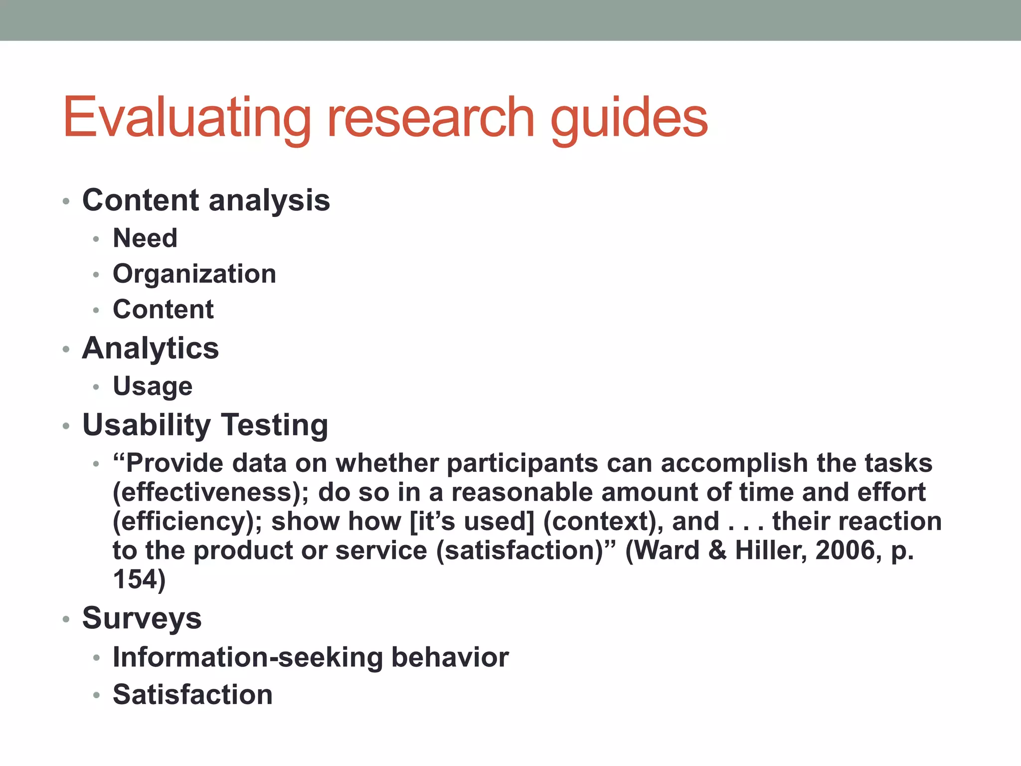 Evaluating research guides
• Content analysis
  • Need
  • Organization
  • Content
• Analytics
  • Usage
• Usability Testing
  • “Provide data on whether participants can accomplish the tasks
    (effectiveness); do so in a reasonable amount of time and effort
    (efficiency); show how [it’s used] (context), and . . . their reaction
    to the product or service (satisfaction)” (Ward & Hiller, 2006, p.
    154)
• Surveys
  • Information-seeking behavior
  • Satisfaction
 