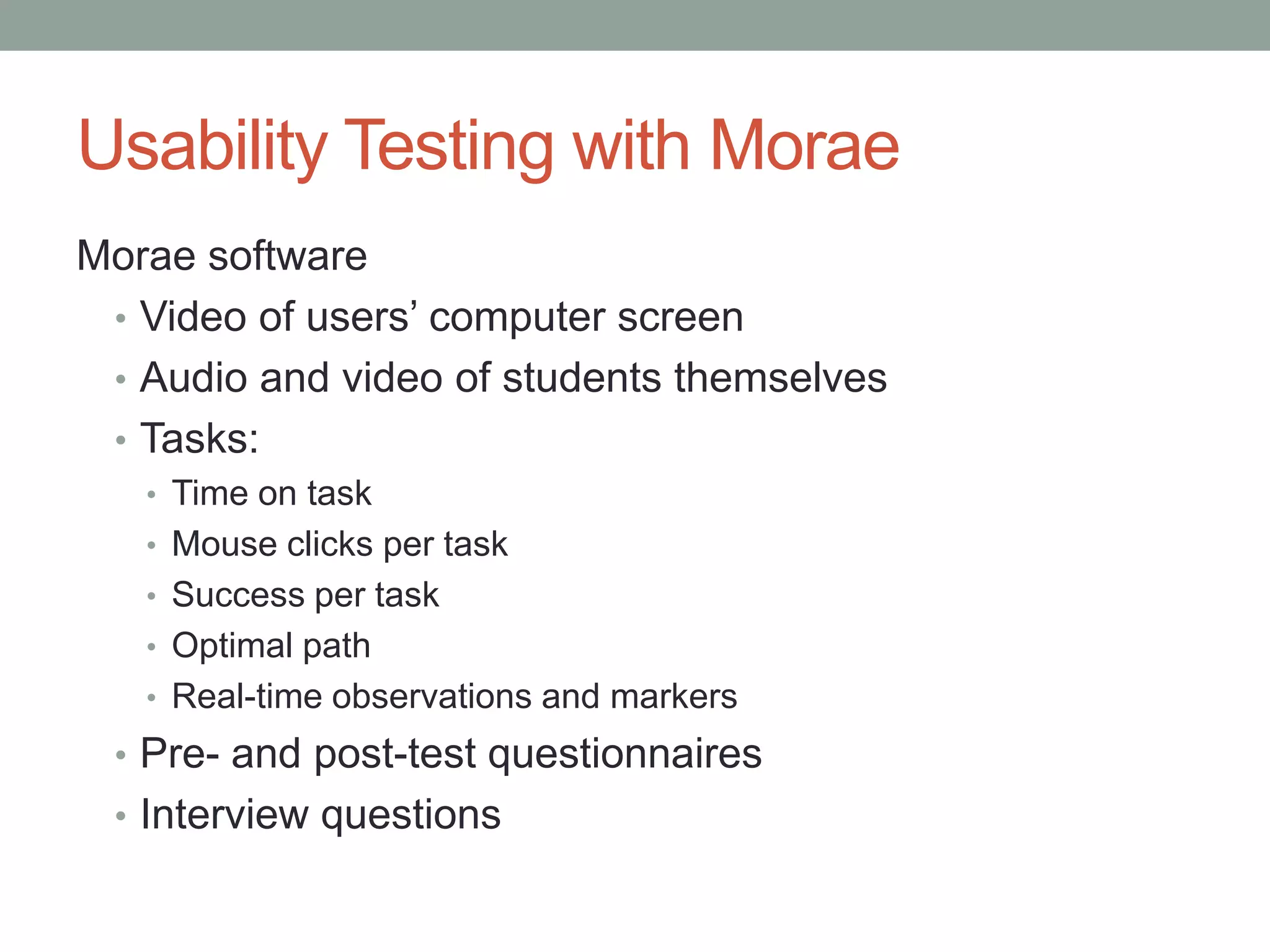 Usability Testing with Morae
Morae software
 • Video of users’ computer screen
 • Audio and video of students themselves
 • Tasks:
   • Time on task
   • Mouse clicks per task
   • Success per task
   • Optimal path
   • Real-time observations and markers
 • Pre- and post-test questionnaires
 • Interview questions
 
