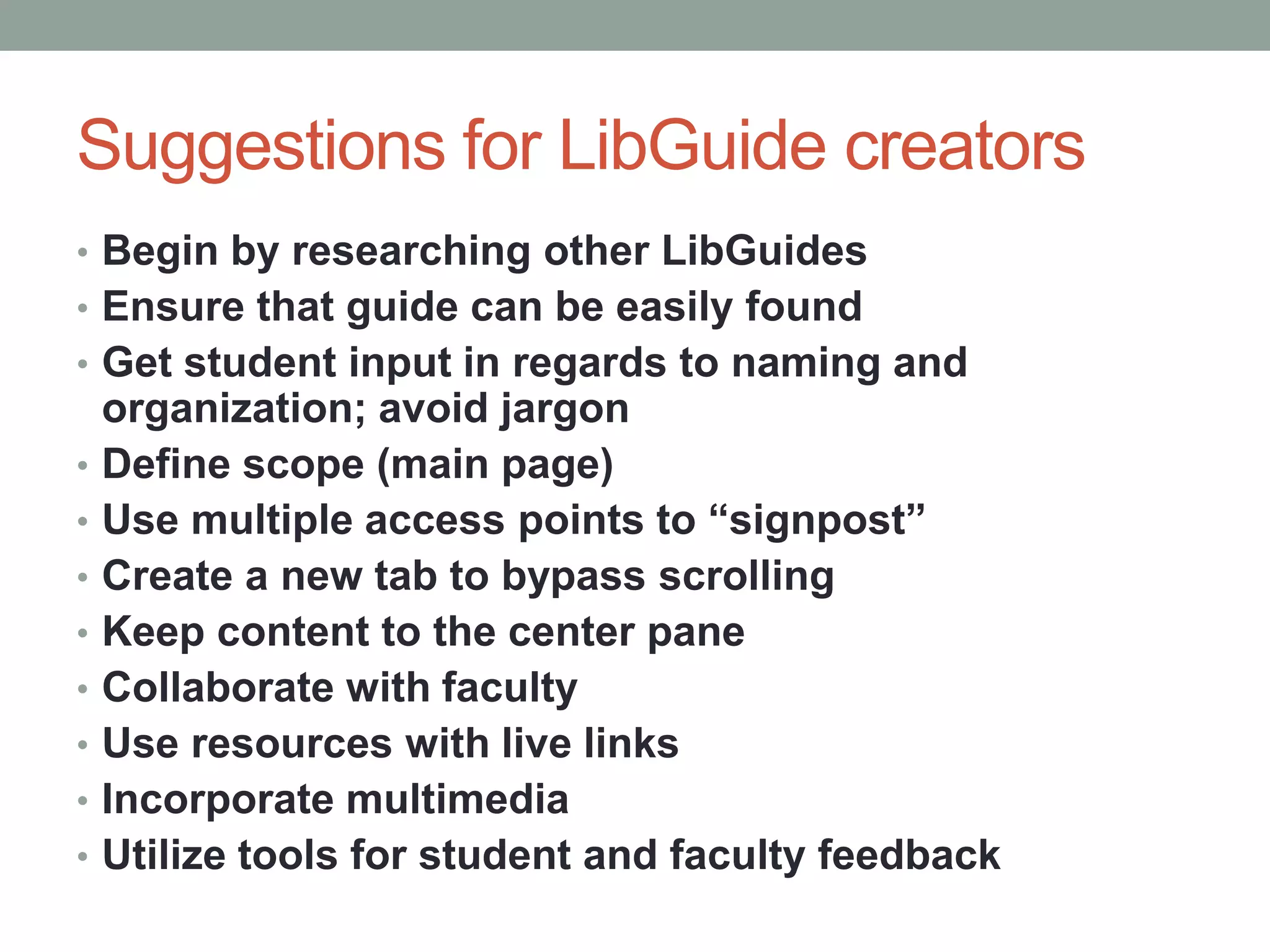 Suggestions for LibGuide creators
• Begin by researching other LibGuides
• Ensure that guide can be easily found
• Get student input in regards to naming and
    organization; avoid jargon
•   Define scope (main page)
•   Use multiple access points to “signpost”
•   Create a new tab to bypass scrolling
•   Keep content to the center pane
•   Collaborate with faculty
•   Use resources with live links
•   Incorporate multimedia
•   Utilize tools for student and faculty feedback
 
