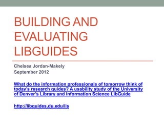 BUILDING AND
EVALUATING
LIBGUIDES
Chelsea Jordan-Makely
September 2012

What do the information professionals of tomorrow think of
today’s research guides? A usability study of the University
of Denver’s Library and Information Science LibGuide

http://libguides.du.edu/lis
 