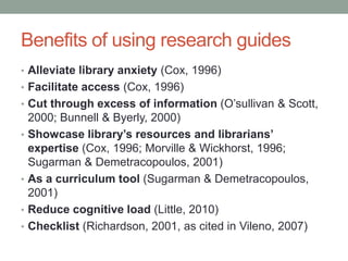 Benefits of using research guides
• Alleviate library anxiety (Cox, 1996)
• Facilitate access (Cox, 1996)
• Cut through excess of information (O’sullivan & Scott,
    2000; Bunnell & Byerly, 2000)
•   Showcase library’s resources and librarians’
    expertise (Cox, 1996; Morville & Wickhorst, 1996;
    Sugarman & Demetracopoulos, 2001)
•   As a curriculum tool (Sugarman & Demetracopoulos,
    2001)
•   Reduce cognitive load (Little, 2010)
•   Checklist (Richardson, 2001, as cited in Vileno, 2007)
 