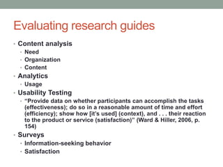 Evaluating research guides
• Content analysis
  • Need
  • Organization
  • Content
• Analytics
  • Usage
• Usability Testing
  • “Provide data on whether participants can accomplish the tasks
    (effectiveness); do so in a reasonable amount of time and effort
    (efficiency); show how [it’s used] (context), and . . . their reaction
    to the product or service (satisfaction)” (Ward & Hiller, 2006, p.
    154)
• Surveys
  • Information-seeking behavior
  • Satisfaction
 