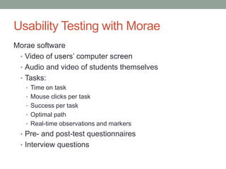 Usability Testing with Morae
Morae software
 • Video of users’ computer screen
 • Audio and video of students themselves
 • Tasks:
   • Time on task
   • Mouse clicks per task
   • Success per task
   • Optimal path
   • Real-time observations and markers
 • Pre- and post-test questionnaires
 • Interview questions
 