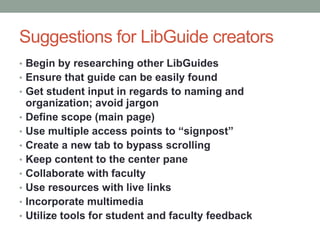 Suggestions for LibGuide creators
• Begin by researching other LibGuides
• Ensure that guide can be easily found
• Get student input in regards to naming and
    organization; avoid jargon
•   Define scope (main page)
•   Use multiple access points to “signpost”
•   Create a new tab to bypass scrolling
•   Keep content to the center pane
•   Collaborate with faculty
•   Use resources with live links
•   Incorporate multimedia
•   Utilize tools for student and faculty feedback
 