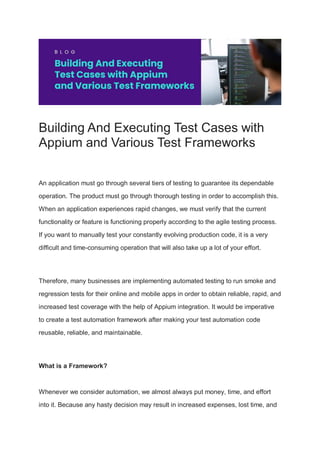 Building And Executing Test Cases with
Appium and Various Test Frameworks
An application must go through several tiers of testing to guarantee its dependable
operation. The product must go through thorough testing in order to accomplish this.
When an application experiences rapid changes, we must verify that the current
functionality or feature is functioning properly according to the agile testing process.
If you want to manually test your constantly evolving production code, it is a very
difficult and time-consuming operation that will also take up a lot of your effort.
Therefore, many businesses are implementing automated testing to run smoke and
regression tests for their online and mobile apps in order to obtain reliable, rapid, and
increased test coverage with the help of Appium integration. It would be imperative
to create a test automation framework after making your test automation code
reusable, reliable, and maintainable.
What is a Framework?
Whenever we consider automation, we almost always put money, time, and effort
into it. Because any hasty decision may result in increased expenses, lost time, and
 