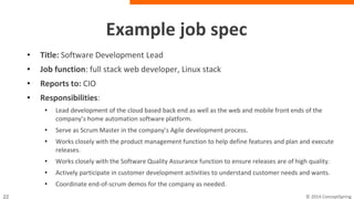 Example job spec
• Title: Software Development Lead
• Job function: full stack web developer, Linux stack
• Reports to: CIO
• Responsibilities:
– Lead development of the cloud based back end as well as the web and mobile front ends of
the company’s home automation software platform.
– Serve as Scrum Master in the company’s Agile development process.
– Works closely with the product management function to help define features and plan and
execute releases.
– Works closely with the Software Quality Assurance function to ensure releases are of high
quality.
– Actively participate in customer development activities to understand customer needs and
wants.
– Coordinate end-of-scrum demos for the company as needed.
 