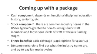 Coming up with a package
• Cash component: depends on functional discipline,
education history, seniority, etc.
• Stock component: there are common industry norms in
the US for typical % granted to non-founding senior staff
members and for various levels of staff at various
funding stages
• Fringe benefits: basic coverage is appropriate for a
startup
• Do some research to find out what the industry norms
are, and try to pay fair market value
 