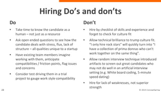 Hiring do’s and don’ts
Do
• Take time to know the candidate as a
human – not just as a resource
• Ask open ended questions to see how
the candidate deals with stress, flux,
lack of structure – all qualities unique
to a startup
• Have existing team members imagine
working with them, anticipate
compatibilities / friction points, flag
issues and concerns
• Consider test driving them in a trial
project to gauge work style
compatibility
Don’t
• Hire by checklist of skills and experience
and forget to check for culture fit
• Allow technical brilliance to trump culture
fit. “I only hire rock stars” will quickly turn
into “I have a collection of prima donnas
who can’t work together on the same
thing”.
• Allow random interview technique
introduced artifacts to screen out great
candidates who may not do well in an
artificial interview setting (e.g. White board
coding, 5-minute speed dating)
• Hire for lack of weaknesses, not superior
strength
 