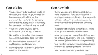 Your old job
• You personally did everything: wrote
all the code, did all the design, opened
the bank account, did all the biz dev,
personally tweeted with the company
twitter handle. Everything is in
harmony because you coordinate it in
your head.
• You never wrote anything down.
Documentation is for big companies.
• No M&M’s in the office (Meetings and
Managers), everybody does real work.
• If a deadline looms, you’ll pull 3 all
nighters in a row. No worries.
• Running low on cash? You’ll go without
pay for a few months.
Your new job
• The new people are still generalists but are
more aligned with functional disciplines –
developers, marketers, biz dev, finance
people will need help with project
management, coordination and alignment
with company goals.
• The oral tradition alone is insufficient –
more writeups are needed for coordination.
• Some meetings are needed (e.g. daily
scrums for software developers) and some
managers are needed (who will do the
salary reviews?)
• Your new hires may have personal
constraints – you need to let them go home
sometimes.
• Your new hires cannot go without pay.
 