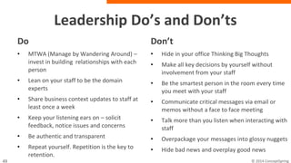 Leadership Do’s and Don’ts
Do
• MTWA (Manage by Wandering Around) –
invest in building relationships with each
person
• Lean on your staff to be the domain
experts
• Share business context updates to staff at
least once a week
• Keep your listening ears on – solicit
feedback, notice issues and concerns
• Be authentic and transparent
• Repeat yourself. Repetition is the key to
retention.
Don’t
• Hide in your office Thinking Big Thoughts
• Make all key decisions by yourself without
involvement from your staff
• Be the smartest person in the room every time
you meet with your staff
• Communicate critical messages via email or
memos without a face to face meeting
• Talk more than you listen when interacting with
staff
• Overpackage your messages into glossy nuggets
• Hide bad news and overplay good news
 