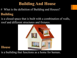 Building And House
# What is the definition of Building and Houses?
Building
is a closed space that is built with a combination of walls,
roof and different structures and fixtures.
House
is a builiding that functions as a home for human.
 