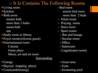 :- It Is Contains The Following Rooms
`
Living room - Bed room
Kitchen master bed room
Bath room more than 2 beds
master bath - Silent room
more than 1 baths - Praying room
sauna bath - Store room
spa - Sport center
Study room or library - Bar and lounge
Foyer room(welcome guest) - Secular room
Entertainment room - Office
Cinema - Salarioum
Game place - Loggia(open room)
Music, art and art room
Surrounding
Garage - Green area
Bay(car stopping place) - Gym
Courtyard(fenenig) - Swimming pool
 