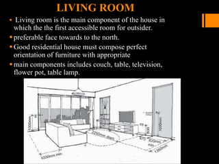 LIVING ROOM
 Living room is the main component of the house in
which the the first accessible room for outsider.
preferable face towards to the north.
Good residential house must compose perfect
orientation of furniture with appropriate
main components includes couch, table, television,
flower pot, table lamp.
 
