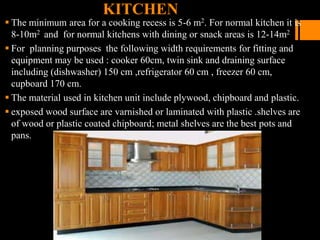 KITCHEN
 The minimum area for a cooking recess is 5-6 m2. For normal kitchen it is
8-10m2 and for normal kitchens with dining or snack areas is 12-14m2
 For planning purposes the following width requirements for fitting and
equipment may be used : cooker 60cm, twin sink and draining surface
including (dishwasher) 150 cm ,refrigerator 60 cm , freezer 60 cm,
cupboard 170 cm.
 The material used in kitchen unit include plywood, chipboard and plastic.
 exposed wood surface are varnished or laminated with plastic .shelves are
of wood or plastic coated chipboard; metal shelves are the best pots and
pans.
 