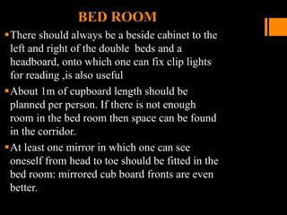 BED ROOM
There should always be a beside cabinet to the
left and right of the double beds and a
headboard, onto which one can fix clip lights
for reading ,is also useful
About 1m of cupboard length should be
planned per person. If there is not enough
room in the bed room then space can be found
in the corridor.
At least one mirror in which one can see
oneself from head to toe should be fitted in the
bed room: mirrored cub board fronts are even
better.
 