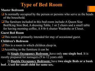 Type of Bed Room
Master Bedroom
 Is normally occupied by the person or persons who serve as the heads
of the household.
The furniture included in this bed room include:A Queen Size
Bed/King Size Bed, A dressing Table, 1 or 2 chairs and a small table
for having morning coffee, A 4 0r 6 shutter Wardrobe or Closet.
Guest Bed Room
This room is primarily intended for stay of occasional guest.
Children's Bedroom
This is a room in which children sleep in.
According to the furniture it can be
1) Single Occupancy Bedroom :have only one single bed. It is
mostly prepared for teenagers (9 to 12 years old)
2) Double Occupancy Bedroom: have two single Beds or a bunk
bed . Used for small child for same sex.
 