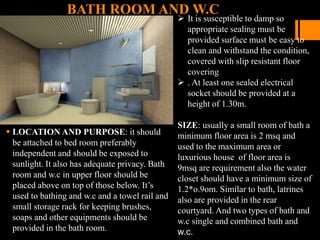 BATH ROOM AND W.C
 It is susceptible to damp so
appropriate sealing must be
provided surface must be easy to
clean and withstand the condition,
covered with slip resistant floor
covering
 . At least one sealed electrical
socket should be provided at a
height of 1.30m.
SIZE: usually a small room of bath a
minimum floor area is 2 msq and
used to the maximum area or
luxurious house of floor area is
9msq are requirement also the water
closet should have a minimum size of
1.2*o.9om. Similar to bath, latrines
also are provided in the rear
courtyard. And two types of bath and
w.c single and combined bath and
w.c.
 LOCATION AND PURPOSE: it should
be attached to bed room preferably
independent and should be exposed to
sunlight. It also has adequate privacy. Bath
room and w.c in upper floor should be
placed above on top of those below. It’s
used to bathing and w.c and a towel rail and
small storage rack for keeping brushes,
soaps and other equipments should be
provided in the bath room.
 