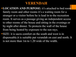 VERENDAH
LOCATION AND PURPOSE: it’s attached to bed room
family room and other rooms it’s a waiting room for a
stranger or a visitor before he is lead in to the recreation
room. It serves as a passage giving an independent access
to other rooms of the house and sitting in the evenings or
by night after dinner. To protects the wall of the house
from being heated by exposure to the sun rays.
SIZE: it is sacra comfort on the south and west is in
dispensable.it is suitable put verandah on east and north. It
is not more than 1m to 1.20 wide of the width.
 