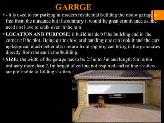 GARRGE
 - it is used to car parking in modern residential building the motor garage is
free from the nuisance but the contrary it would be great connivance as one
need not have to walk over in the rain
 LOCATION AND PURPOSE: it build inside 0f the building and in the
corner of the plot. Being quite close and handing one can look it and the cars
up keep can much better after return from sopping can bring in the purchases
directly from the car in the building.
 SIZE: the width of the garage has to be 2.5m to 3m and length 5m to 6m
ordinary more than 2.1m height of ceiling not required and rolling shutters
are preferable to folding shutters.
 