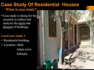 What is case study?
Case Study Of Residential Houses
Case study is doing for the
research to collect and
analysis the merit and
demerit of buildings.
Local case study 1
 Residential building
 Location:- Bole
Adam town
Ethiopia
 