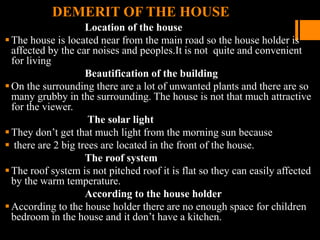 DEMERIT OF THE HOUSE
Location of the house
The house is located near from the main road so the house holder is
affected by the car noises and peoples.It is not quite and convenient
for living
Beautification of the building
On the surrounding there are a lot of unwanted plants and there are so
many grubby in the surrounding. The house is not that much attractive
for the viewer.
The solar light
They don’t get that much light from the morning sun because
 there are 2 big trees are located in the front of the house.
The roof system
The roof system is not pitched roof it is flat so they can easily affected
by the warm temperature.
According to the house holder
According to the house holder there are no enough space for children
bedroom in the house and it don’t have a kitchen.
 