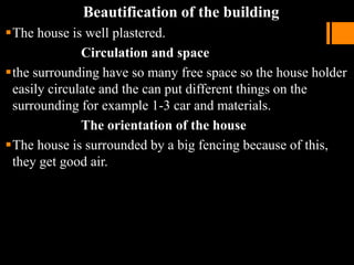 Beautification of the building
The house is well plastered.
Circulation and space
the surrounding have so many free space so the house holder
easily circulate and the can put different things on the
surrounding for example 1-3 car and materials.
The orientation of the house
The house is surrounded by a big fencing because of this,
they get good air.
 