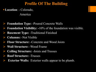 Profile Of The Building
Location: - Colorado,
America
 Foundation Type: -Poured Concrete Walls
 Foundation Visibility: -10% of the foundation was visible.
 Basement Type: -Traditional Finished
 Columns: -Not Visible
 Floor Structure: -Concrete and Wood Joists
 Wall Structure: -Wood Frame
 Ceiling Structure: -Joists and Trusses
 Roof Structure: -Trusses
 Exterior Walls: Exterior walls appear to be plumb.
 