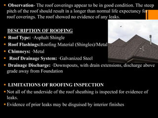  Observation- The roof coverings appear to be in good condition. The steep
pitch of the roof should result in a longer than normal life expectancy for
roof coverings. The roof showed no evidence of any leaks.
DESCRIPTION OF ROOFING
 Roof Type: ·Asphalt Shingle
 Roof Flashings:Roofing Material (Shingles)/Metal
 Chimneys: ·Metal
 Roof Drainage System: ·Galvanized Steel
 Drainage Discharge: ·Downspouts, with drain extensions, discharge above
grade away from Foundation
 LIMITATIONS OF ROOFING INSPECTION
 Not all of the underside of the roof sheathing is inspected for evidence of
leaks.
 Evidence of prior leaks may be disguised by interior finishes
 