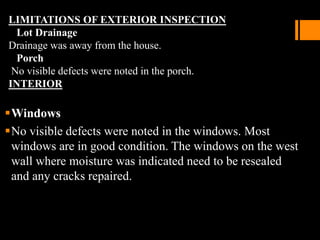 LIMITATIONS OF EXTERIOR INSPECTION
Lot Drainage
Drainage was away from the house.
Porch
No visible defects were noted in the porch.
INTERIOR
Windows
No visible defects were noted in the windows. Most
windows are in good condition. The windows on the west
wall where moisture was indicated need to be resealed
and any cracks repaired.
 