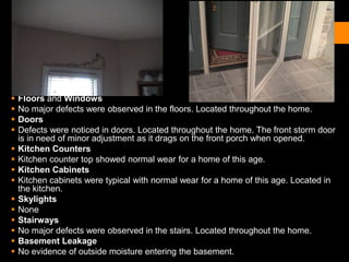  Floors and Windows
 No major defects were observed in the floors. Located throughout the home.
 Doors
 Defects were noticed in doors. Located throughout the home. The front storm door
is in need of minor adjustment as it drags on the front porch when opened.
 Kitchen Counters
 Kitchen counter top showed normal wear for a home of this age.
 Kitchen Cabinets
 Kitchen cabinets were typical with normal wear for a home of this age. Located in
the kitchen.
 Skylights
 None
 Stairways
 No major defects were observed in the stairs. Located throughout the home.
 Basement Leakage
 No evidence of outside moisture entering the basement.
 