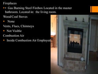 Fireplaces
• Gas Burning Steel Firebox Located in the master
bathroom. Located in: the living room.
Wood/Coal Stoves
 None
Vents, Flues, Chimneys
 Not Visible
Combustion Air
 Inside Combustion Air Employed
 