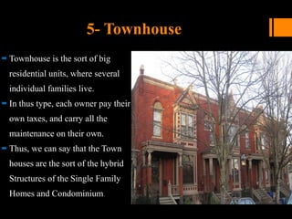 5- Townhouse
 Townhouse is the sort of big
residential units, where several
individual families live.
 In thus type, each owner pay their
own taxes, and carry all the
maintenance on their own.
 Thus, we can say that the Town
houses are the sort of the hybrid
Structures of the Single Family
Homes and Condominium.
 