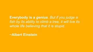 Everybody is a genius. But if you judge a
fish by its ability to climb a tree, it will live its
whole life believing that ...