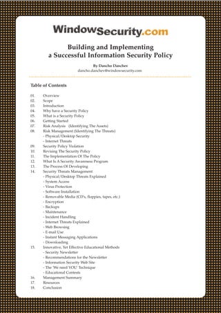 Building and Implementing
a Successful Information Security Policy
By Dancho Danchev
dancho.danchev@windowsecurity.com
Table of Contents
01. Overview
02. Scope
03. Introduction
04. Why have a Security Policy
05. What is a Security Policy
06. Getting Started
07. Risk Analysis (Identifying The Assets)
08. Risk Management (Identifying The Threats)
- Physical/Desktop Security
- Internet Threats
09. Security Policy Violation
10. Revising The Security Policy
11. The Implementation Of The Policy
12. What Is A Security Awareness Program
13. The Process Of Developing
14. Security Threats Management
- Physical/Desktop Threats Explained
- System Access
- Virus Protection
- Software Installation
- Removable Media (CD's, floppies, tapes, etc.)
- Encryption
- Backups
- Maintenance
- Incident Handling
- Internet Threats Explained
- Web Browsing
- E-mail Use
- Instant Messaging Applications
- Downloading
15. Innovative, Yet Effective Educational Methods
- Security Newsletter
- Recommendations for the Newsletter
- Information Security Web Site
- The 'We need YOU' Technique
- Educational Contests
16. Management Summary
17. Resources
18. Conclusion
 