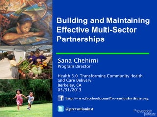 Sana Chehimi
Program Director
Health 3.0: Transforming Community Health
and Care Delivery
Berkeley, CA
05/31/2013
Building and Maintaining
Effective Multi-Sector
Partnerships
@preventioninst
http://www.facebook.com/PreventionInstitute.org
 