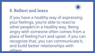6. Reflect and learn
If you have a healthy way of expressing
your feelings, you’re able to react to
other people’s in a healthy way. Being
angry with someone often comes from a
place of feeling hurt and upset. if you can
recognize that, you can communicate it,
and build better relationships with
others.
 