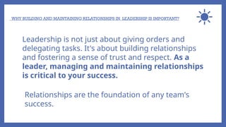 WHY BUILDING AND MAINTAINING RELATIONSHIPS IN LEADERSHIP IS IMPORTANT?
Leadership is not just about giving orders and
delegating tasks. It's about building relationships
and fostering a sense of trust and respect. As a
leader, managing and maintaining relationships
is critical to your success.
Relationships are the foundation of any team's
success.
 